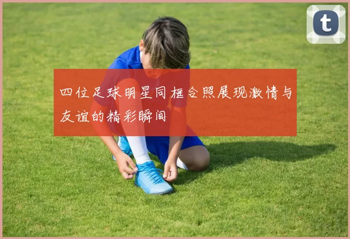 四位足球明星同框合照展现激情与友谊的精彩瞬间