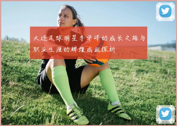 大连足球明星李学峰的成长之路与职业生涯的辉煌成就探析
