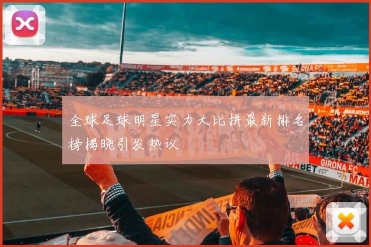 全球足球明星实力大比拼最新排名榜揭晓引发热议
