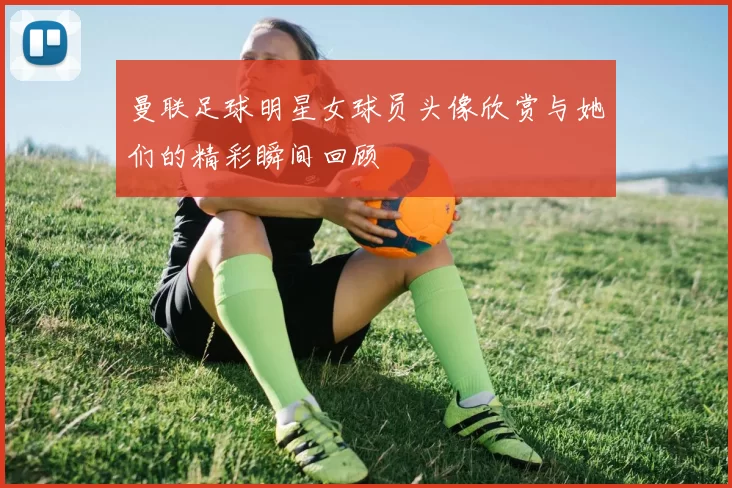曼联足球明星女球员头像欣赏与她们的精彩瞬间回顾