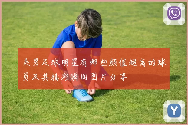 美男足球明星有哪些颜值超高的球员及其精彩瞬间图片分享