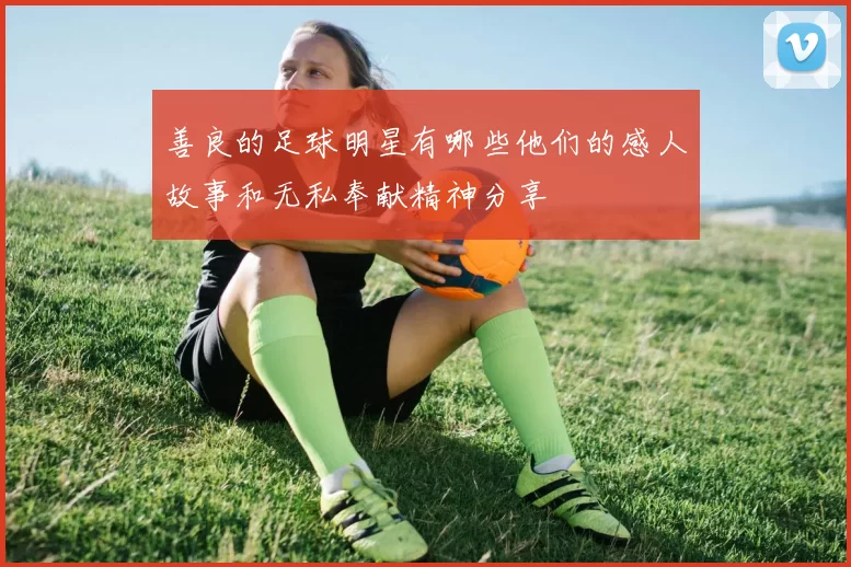 善良的足球明星有哪些他们的感人故事和无私奉献精神分享