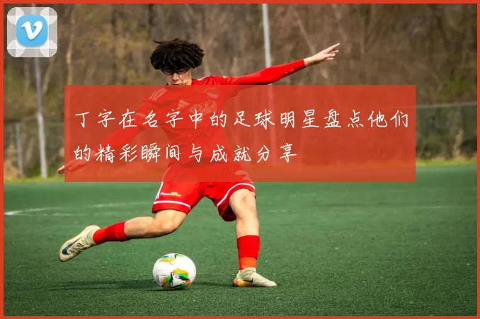 丁字在名字中的足球明星盘点他们的精彩瞬间与成就分享