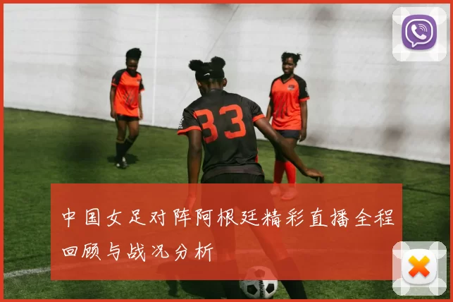 中国女足对阵阿根廷精彩直播全程回顾与战况分析
