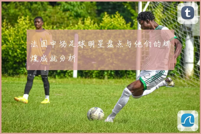 法国中场足球明星盘点与他们的辉煌成就分析