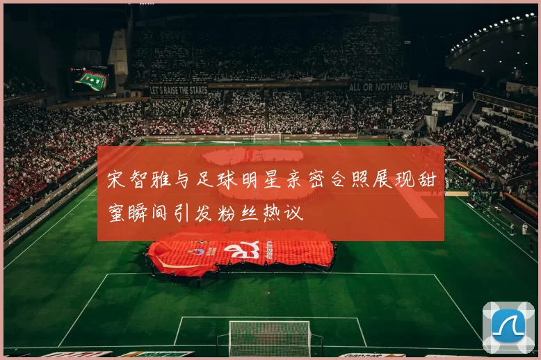 宋智雅与足球明星亲密合照展现甜蜜瞬间引发粉丝热议