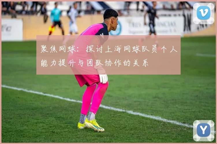 聚焦网球：探讨上海网球队员个人能力提升与团队协作的关系