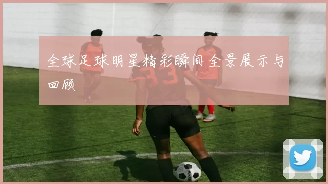 全球足球明星精彩瞬间全景展示与回顾