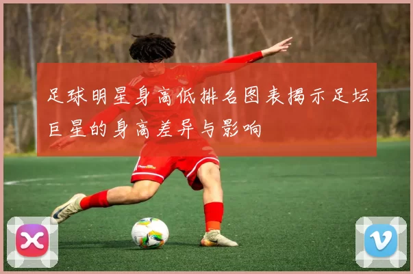 足球明星身高低排名图表揭示足坛巨星的身高差异与影响