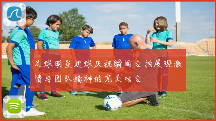 足球明星进球庆祝瞬间合拍展现激情与团队精神的完美结合
