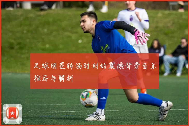 足球明星转场时刻的震撼背景音乐推荐与解析
