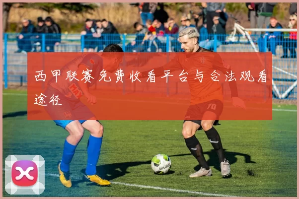 西甲联赛免费收看平台与合法观看途径