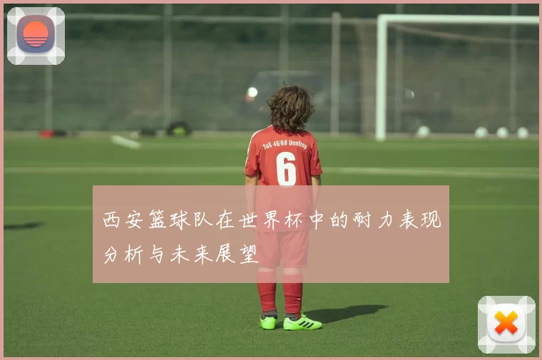 西安篮球队在世界杯中的耐力表现分析与未来展望