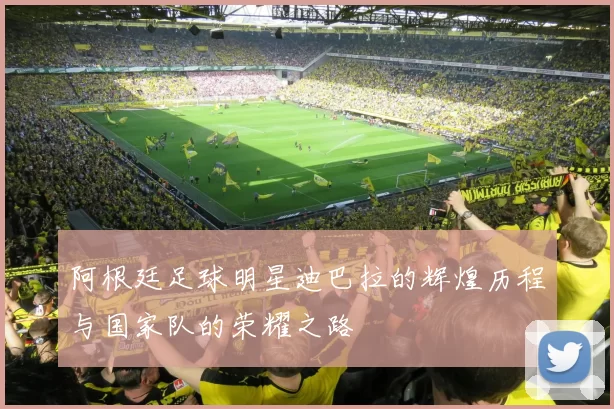 阿根廷足球明星迪巴拉的辉煌历程与国家队的荣耀之路