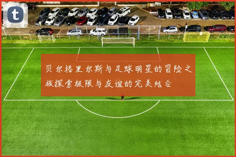 贝尔格里尔斯与足球明星的冒险之旅探索极限与友谊的完美结合