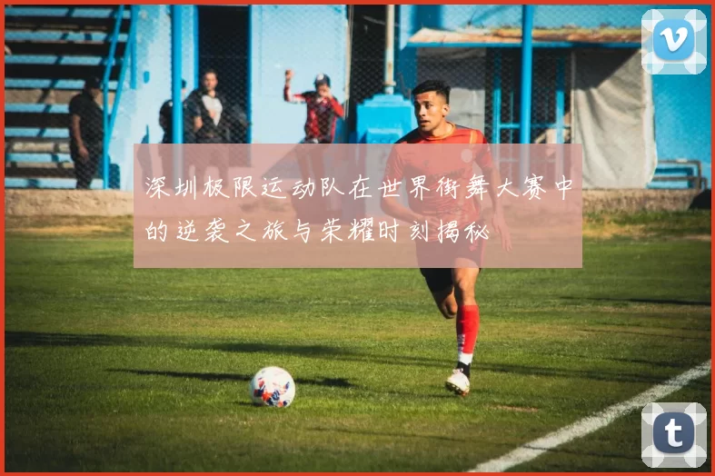 深圳极限运动队在世界街舞大赛中的逆袭之旅与荣耀时刻揭秘