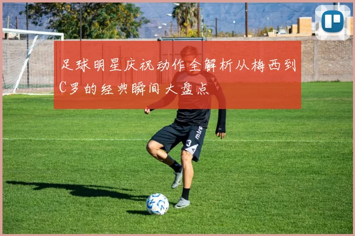 足球明星庆祝动作全解析从梅西到C罗的经典瞬间大盘点