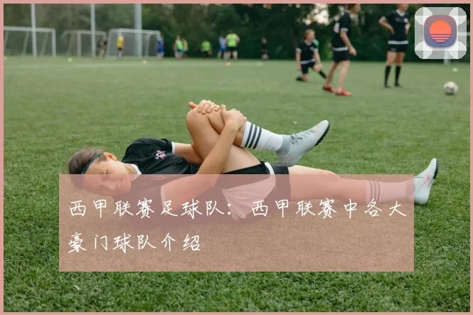 西甲联赛足球队：西甲联赛中各大豪门球队介绍