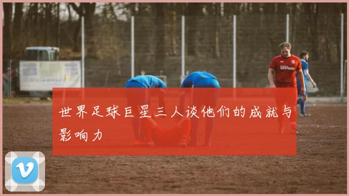 世界足球巨星三人谈他们的成就与影响力