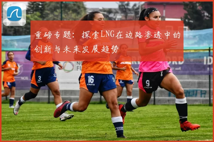 重磅专题：探索LNG在边路渗透中的创新与未来发展趋势