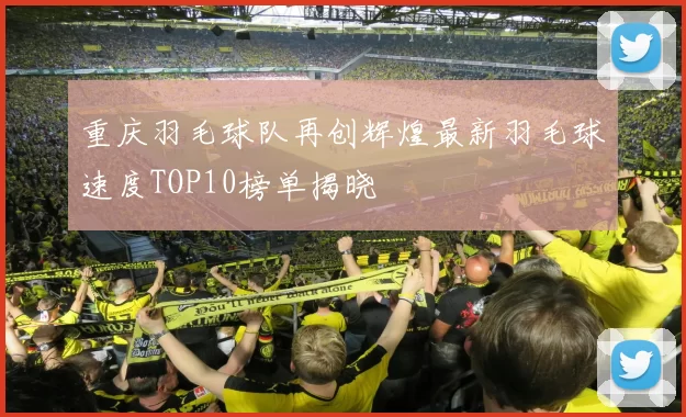 重庆羽毛球队再创辉煌最新羽毛球速度TOP10榜单揭晓