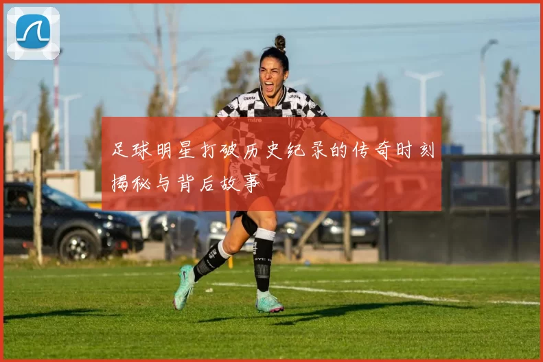 足球明星打破历史纪录的传奇时刻揭秘与背后故事