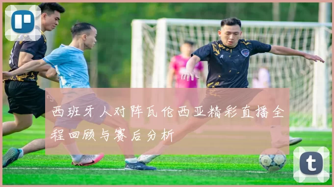 西班牙人对阵瓦伦西亚精彩直播全程回顾与赛后分析