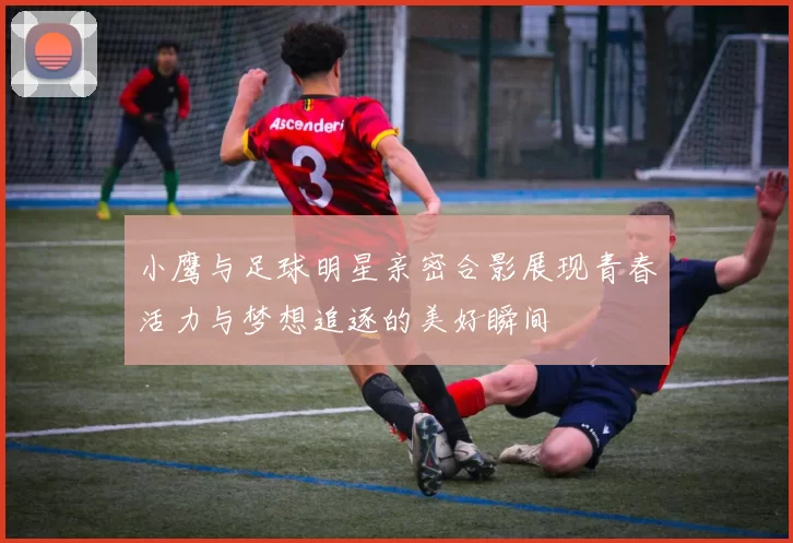 小鹰与足球明星亲密合影展现青春活力与梦想追逐的美好瞬间