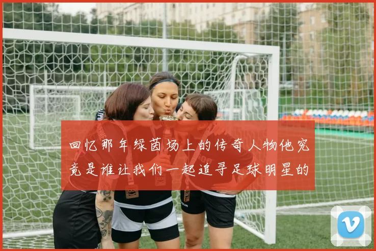 回忆那年绿茵场上的传奇人物他究竟是谁让我们一起追寻足球明星的足迹