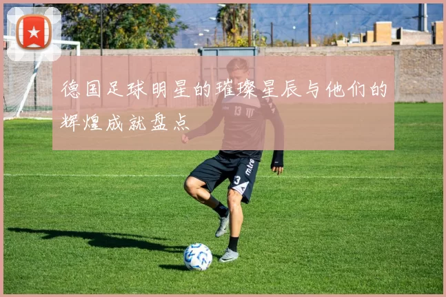 德国足球明星的璀璨星辰与他们的辉煌成就盘点