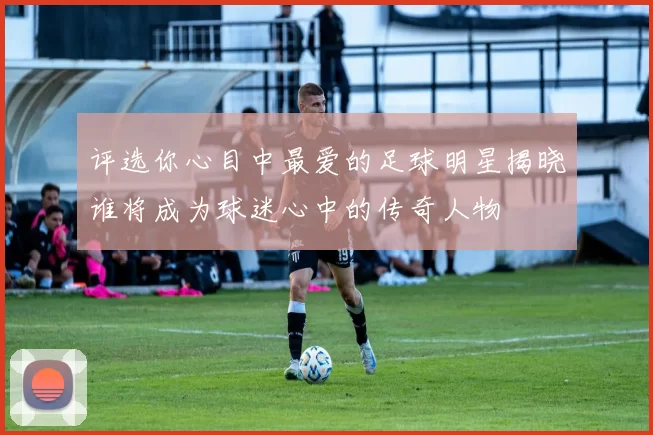 评选你心目中最爱的足球明星揭晓谁将成为球迷心中的传奇人物