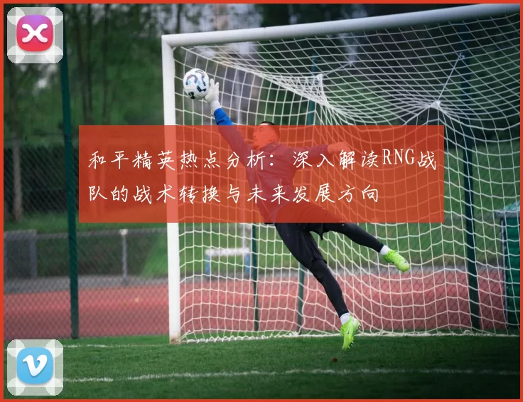 和平精英热点分析：深入解读RNG战队的战术转换与未来发展方向