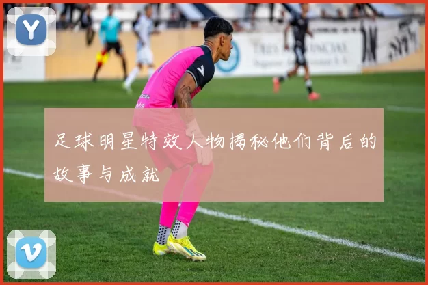 足球明星特效人物揭秘他们背后的故事与成就