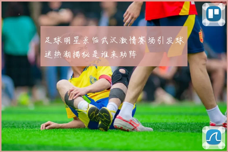足球明星亲临武汉激情赛场引发球迷热潮揭秘是谁来助阵