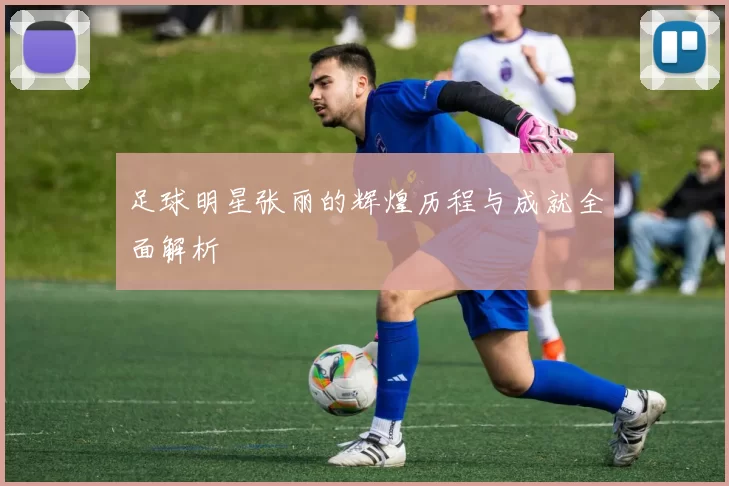 足球明星张丽的辉煌历程与成就全面解析