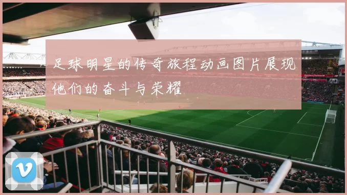 足球明星的传奇旅程动画图片展现他们的奋斗与荣耀