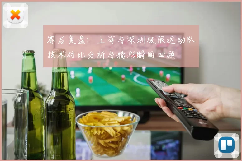 赛后复盘：上海与深圳极限运动队技术对比分析与精彩瞬间回顾