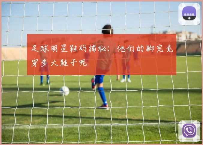 足球明星鞋码揭秘：他们的脚究竟穿多大鞋子呢