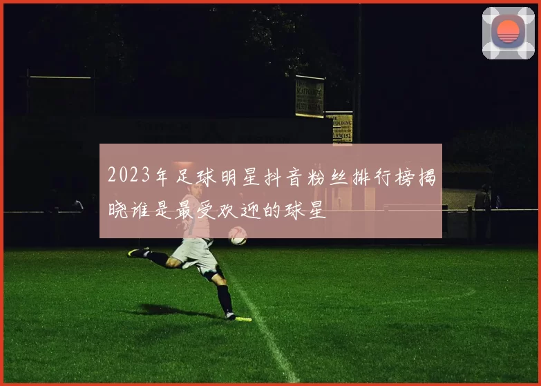 2023年足球明星抖音粉丝排行榜揭晓谁是最受欢迎的球星