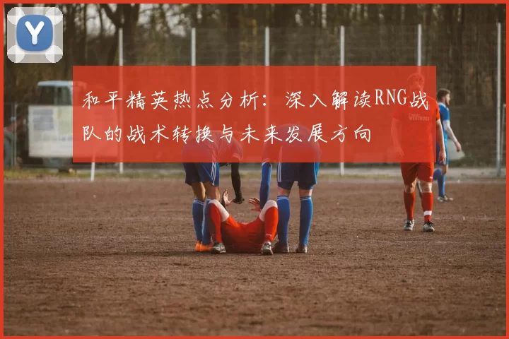 和平精英热点分析：深入解读RNG战队的战术转换与未来发展方向