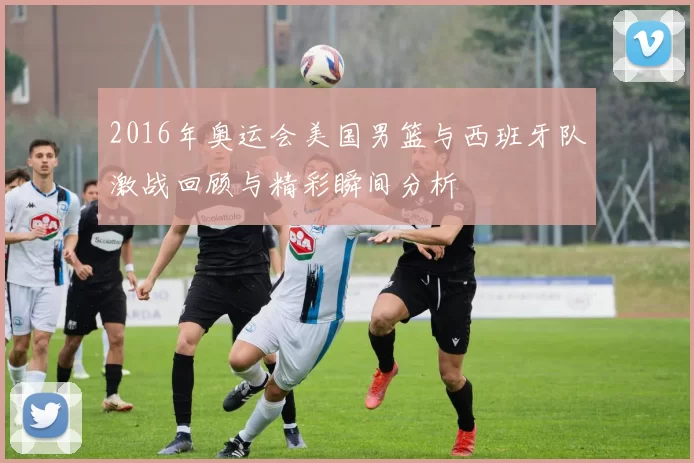 2016年奥运会美国男篮与西班牙队激战回顾与精彩瞬间分析