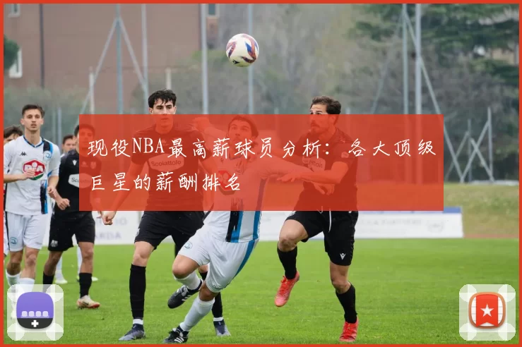 现役NBA最高薪球员分析：各大顶级巨星的薪酬排名
