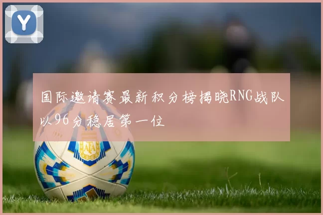 国际邀请赛最新积分榜揭晓RNG战队以96分稳居第一位
