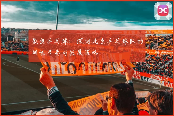聚焦乒乓球：探讨北京乒乓球队的训练节奏与发展策略