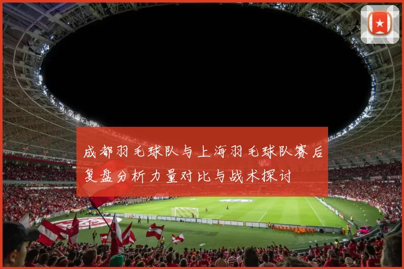 成都羽毛球队与上海羽毛球队赛后复盘分析力量对比与战术探讨