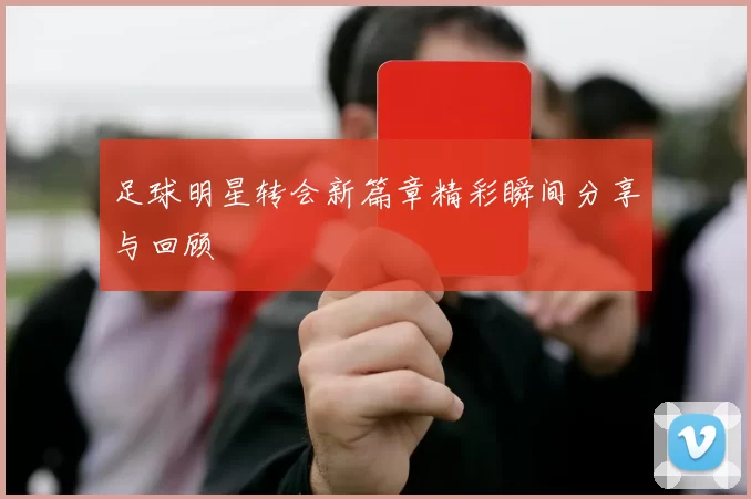 足球明星转会新篇章精彩瞬间分享与回顾