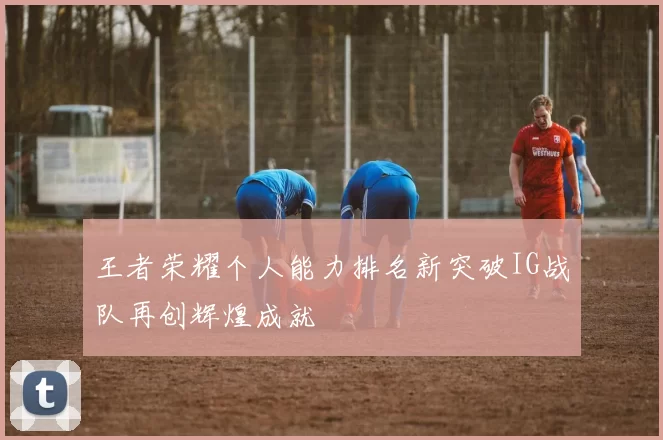 王者荣耀个人能力排名新突破IG战队再创辉煌成就