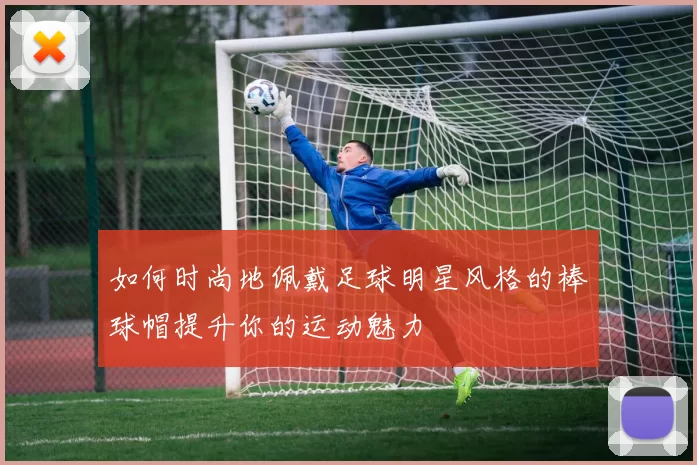 如何时尚地佩戴足球明星风格的棒球帽提升你的运动魅力