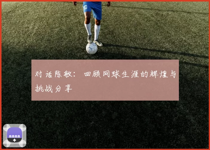 对话陈敏：回顾网球生涯的辉煌与挑战分享
