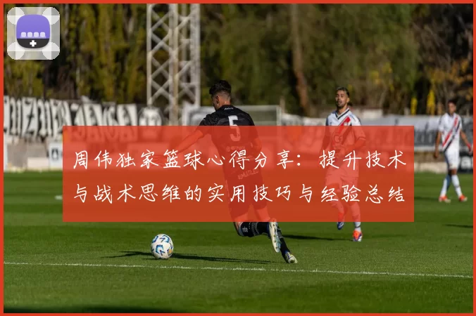 周伟独家篮球心得分享：提升技术与战术思维的实用技巧与经验总结